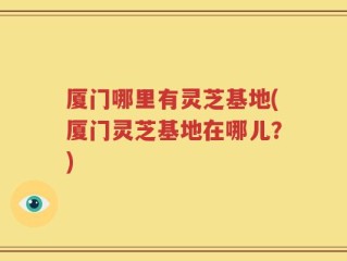 厦门哪里有灵芝基地(厦门灵芝基地在哪儿？)