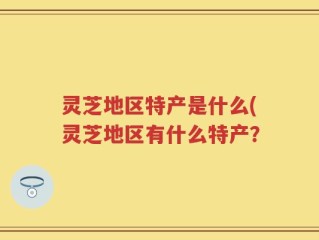 灵芝地区特产是什么(灵芝地区有什么特产？