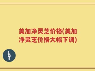 美加净灵芝价格(美加净灵芝价格大幅下调)