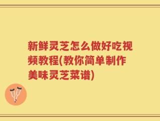 新鲜灵芝怎么做好吃视频教程(教你简单制作美味灵芝菜谱)