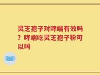 灵芝孢子对哮喘有效吗？哮喘吃灵芝孢子粉可以吗