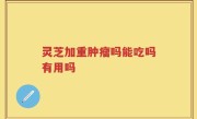 灵芝加重肿瘤吗能吃吗有用吗
