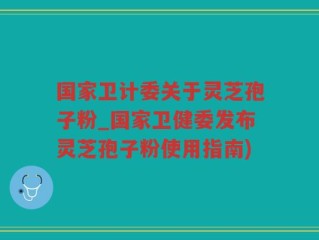 国家卫计委关于灵芝孢子粉_国家卫健委发布灵芝孢子粉使用指南)