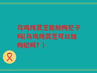乌鸡炖灵芝能放枸杞子吗(乌鸡炖灵芝可以加枸杞吗？)