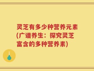 灵芝有多少种营养元素(广谱养生：探究灵芝富含的多种营养素)