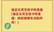 福正元灵芝孢子粉直播(福正元灵芝孢子粉直播：掀起健康生活新风尚！)