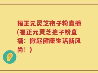 福正元灵芝孢子粉直播(福正元灵芝孢子粉直播：掀起健康生活新风尚！)