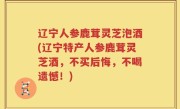 辽宁人参鹿茸灵芝泡酒(辽宁特产人参鹿茸灵芝酒，不买后悔，不喝遗憾！)