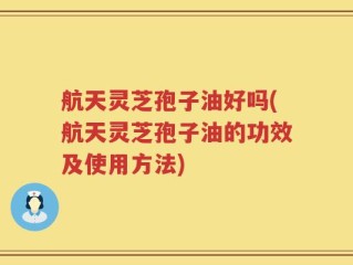 航天灵芝孢子油好吗(航天灵芝孢子油的功效及使用方法)