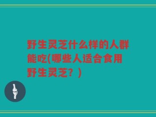 野生灵芝什么样的人群能吃(哪些人适合食用野生灵芝？)