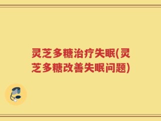 灵芝多糖治疗失眠(灵芝多糖改善失眠问题)