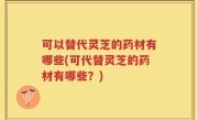 可以替代灵芝的药材有哪些(可代替灵芝的药材有哪些？)
