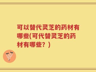 可以替代灵芝的药材有哪些(可代替灵芝的药材有哪些？)