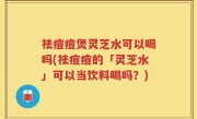 祛痘痘煲灵芝水可以喝吗(祛痘痘的「灵芝水」可以当饮料喝吗？)