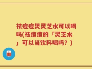 祛痘痘煲灵芝水可以喝吗(祛痘痘的「灵芝水」可以当饮料喝吗？)