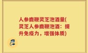 人参鹿鞭灵芝泡酒量(灵芝人参鹿鞭泡酒：提升免疫力，增强体质)