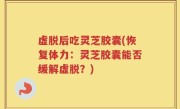 虚脱后吃灵芝胶囊(恢复体力：灵芝胶囊能否缓解虚脱？)
