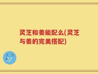 灵芝和姜能配么(灵芝与姜的完美搭配)