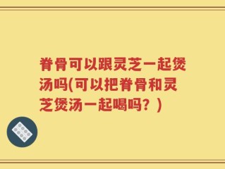 脊骨可以跟灵芝一起煲汤吗(可以把脊骨和灵芝煲汤一起喝吗？)