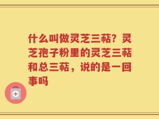 什么叫做灵芝三萜？灵芝孢子粉里的灵芝三萜和总三萜，说的是一回事吗