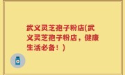 武义灵芝孢子粉店(武义灵芝孢子粉店，健康生活必备！)