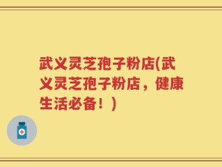 武义灵芝孢子粉店(武义灵芝孢子粉店，健康生活必备！)