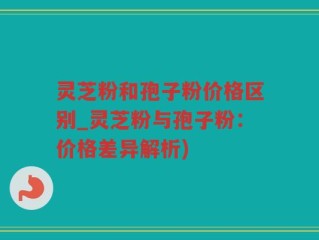 灵芝粉和孢子粉价格区别_灵芝粉与孢子粉：价格差异解析)