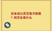 日本进口灵芝孢子胶囊？纯芝谷是什么
