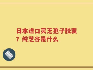 日本进口灵芝孢子胶囊？纯芝谷是什么
