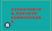 灵芝粉和孢子粉哪个好用_灵芝粉与孢子粉：比较两者的优劣及适用性