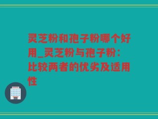 灵芝粉和孢子粉哪个好用_灵芝粉与孢子粉：比较两者的优劣及适用性