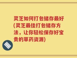 灵芝如何打包储存最好(灵芝最佳打包储存方法，让你轻松保存好宝贵的草药资源)