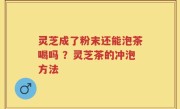 灵芝成了粉末还能泡茶喝吗 ？灵芝茶的冲泡方法