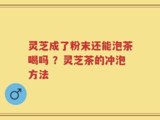 灵芝成了粉末还能泡茶喝吗 ？灵芝茶的冲泡方法