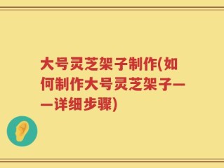大号灵芝架子制作(如何制作大号灵芝架子——详细步骤)