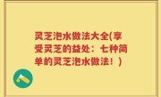 灵芝泡水做法大全(享受灵芝的益处：七种简单的灵芝泡水做法！)