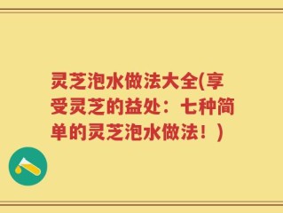 灵芝泡水做法大全(享受灵芝的益处：七种简单的灵芝泡水做法！)
