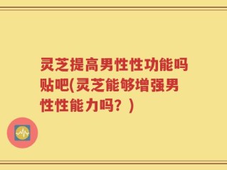 灵芝提高男性性功能吗贴吧(灵芝能够增强男性性能力吗？)