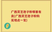 广西灵芝孢子粉哪里有卖(广西灵芝孢子粉购买地点一览)