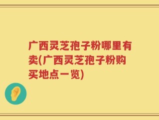 广西灵芝孢子粉哪里有卖(广西灵芝孢子粉购买地点一览)