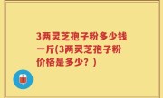 3两灵芝孢子粉多少钱一斤(3两灵芝孢子粉价格是多少？)