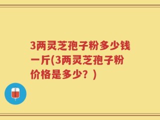3两灵芝孢子粉多少钱一斤(3两灵芝孢子粉价格是多少？)