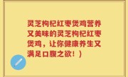 灵芝枸杞红枣煲鸡营养又美味的灵芝枸杞红枣煲鸡，让你健康养生又满足口腹之欲！)