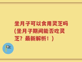 坐月子可以食用灵芝吗(坐月子期间能否吃灵芝？最新解析！)