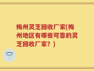 梅州灵芝回收厂家(梅州地区有哪些可靠的灵芝回收厂家？)