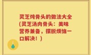 灵芝炖骨头的做法大全(灵芝汤肉骨头：美味营养兼备，摆脱烦恼一口解决！)