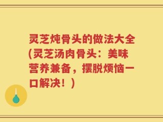 灵芝炖骨头的做法大全(灵芝汤肉骨头：美味营养兼备，摆脱烦恼一口解决！)