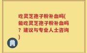 吃灵芝孢子粉补血吗(能吃灵芝孢子粉补血吗？建议与专业人士咨询)