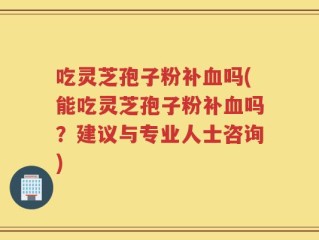 吃灵芝孢子粉补血吗(能吃灵芝孢子粉补血吗？建议与专业人士咨询)