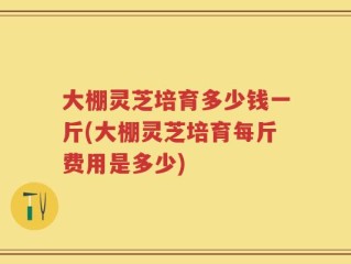 大棚灵芝培育多少钱一斤(大棚灵芝培育每斤费用是多少)